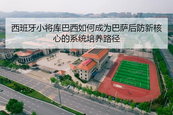 西班牙小将库巴西如何成为巴萨后防新核心的系统培养路径