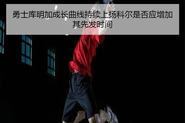 勇士库明加成长曲线持续上扬科尔是否应增加其先发时间