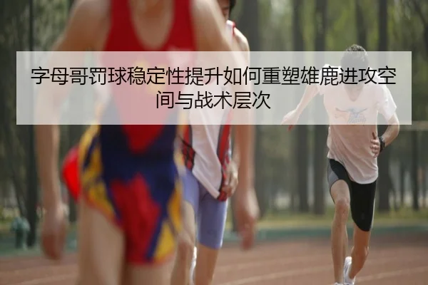 字母哥罚球稳定性提升如何重塑雄鹿进攻空间与战术层次
