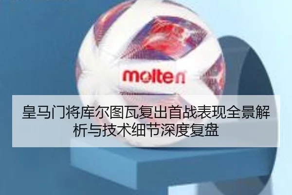 皇马门将库尔图瓦复出首战表现全景解析与技术细节深度复盘