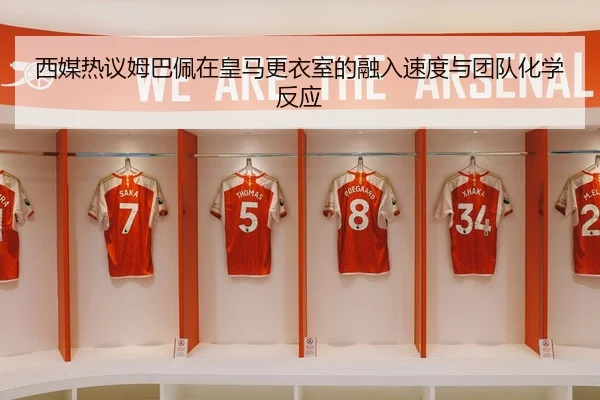 西媒热议姆巴佩在皇马更衣室的融入速度与团队化学反应