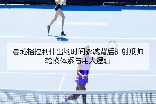曼城格拉利什出场时间骤减背后折射瓜帅轮换体系与用人逻辑
