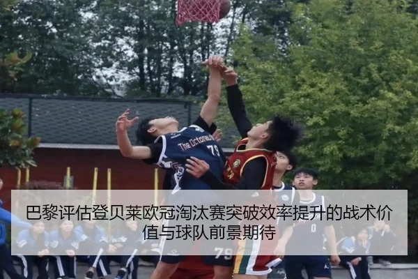 巴黎评估登贝莱欧冠淘汰赛突破效率提升的战术价值与球队前景期待
